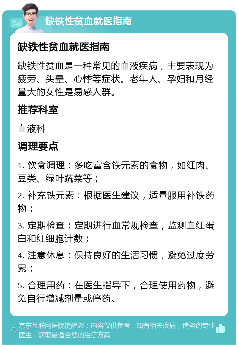 缺铁性贫血就医指南 缺铁性贫血就医指南 缺铁性贫血是一种常见的血液疾病，主要表现为疲劳、头晕、心悸等症状。老年人、孕妇和月经量大的女性是易感人群。 推荐科室 血液科 调理要点 1. 饮食调理：多吃富含铁元素的食物，如红肉、豆类、绿叶蔬菜等； 2. 补充铁元素：根据医生建议，适量服用补铁药物； 3. 定期检查：定期进行血常规检查，监测血红蛋白和红细胞计数； 4. 注意休息：保持良好的生活习惯，避免过度劳累； 5. 合理用药：在医生指导下，合理使用药物，避免自行增减剂量或停药。