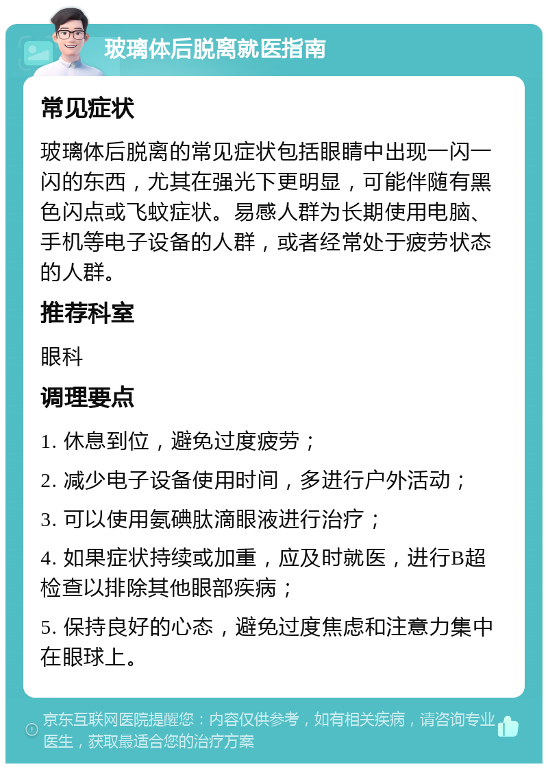 玻璃体后脱离就医指南 常见症状 玻璃体后脱离的常见症状包括眼睛中出现一闪一闪的东西，尤其在强光下更明显，可能伴随有黑色闪点或飞蚊症状。易感人群为长期使用电脑、手机等电子设备的人群，或者经常处于疲劳状态的人群。 推荐科室 眼科 调理要点 1. 休息到位，避免过度疲劳； 2. 减少电子设备使用时间，多进行户外活动； 3. 可以使用氨碘肽滴眼液进行治疗； 4. 如果症状持续或加重，应及时就医，进行B超检查以排除其他眼部疾病； 5. 保持良好的心态，避免过度焦虑和注意力集中在眼球上。