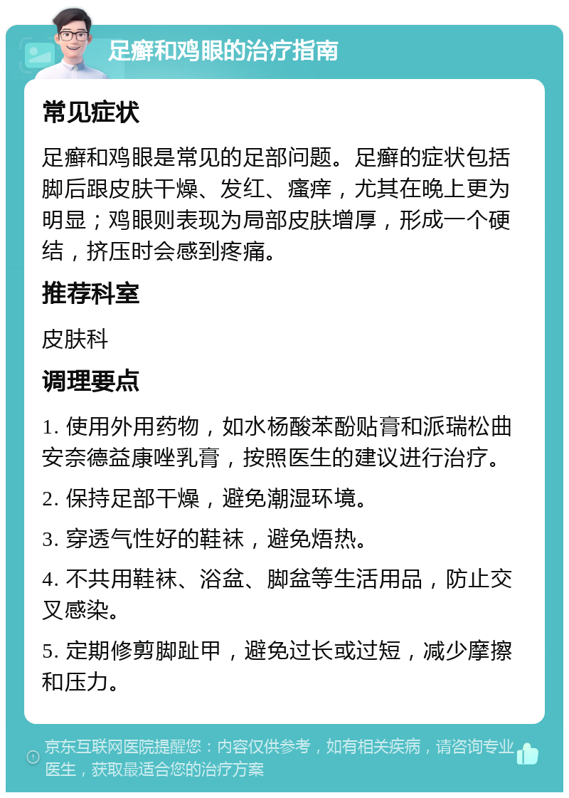 足癣和鸡眼的治疗指南 常见症状 足癣和鸡眼是常见的足部问题。足癣的症状包括脚后跟皮肤干燥、发红、瘙痒，尤其在晚上更为明显；鸡眼则表现为局部皮肤增厚，形成一个硬结，挤压时会感到疼痛。 推荐科室 皮肤科 调理要点 1. 使用外用药物，如水杨酸苯酚贴膏和派瑞松曲安奈德益康唑乳膏，按照医生的建议进行治疗。 2. 保持足部干燥，避免潮湿环境。 3. 穿透气性好的鞋袜，避免焐热。 4. 不共用鞋袜、浴盆、脚盆等生活用品，防止交叉感染。 5. 定期修剪脚趾甲，避免过长或过短，减少摩擦和压力。