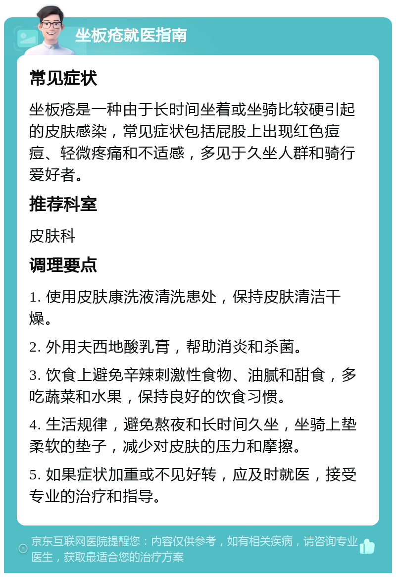 坐板疮就医指南 常见症状 坐板疮是一种由于长时间坐着或坐骑比较硬引起的皮肤感染，常见症状包括屁股上出现红色痘痘、轻微疼痛和不适感，多见于久坐人群和骑行爱好者。 推荐科室 皮肤科 调理要点 1. 使用皮肤康洗液清洗患处，保持皮肤清洁干燥。 2. 外用夫西地酸乳膏，帮助消炎和杀菌。 3. 饮食上避免辛辣刺激性食物、油腻和甜食，多吃蔬菜和水果，保持良好的饮食习惯。 4. 生活规律，避免熬夜和长时间久坐，坐骑上垫柔软的垫子，减少对皮肤的压力和摩擦。 5. 如果症状加重或不见好转，应及时就医，接受专业的治疗和指导。