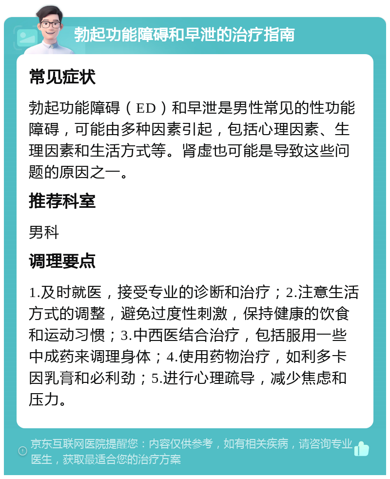 勃起功能障碍和早泄的治疗指南 常见症状 勃起功能障碍（ED）和早泄是男性常见的性功能障碍，可能由多种因素引起，包括心理因素、生理因素和生活方式等。肾虚也可能是导致这些问题的原因之一。 推荐科室 男科 调理要点 1.及时就医，接受专业的诊断和治疗；2.注意生活方式的调整，避免过度性刺激，保持健康的饮食和运动习惯；3.中西医结合治疗，包括服用一些中成药来调理身体；4.使用药物治疗，如利多卡因乳膏和必利劲；5.进行心理疏导，减少焦虑和压力。