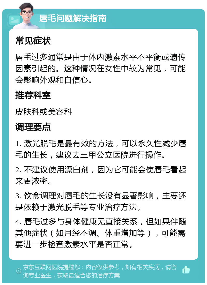 唇毛问题解决指南 常见症状 唇毛过多通常是由于体内激素水平不平衡或遗传因素引起的。这种情况在女性中较为常见，可能会影响外观和自信心。 推荐科室 皮肤科或美容科 调理要点 1. 激光脱毛是最有效的方法，可以永久性减少唇毛的生长，建议去三甲公立医院进行操作。 2. 不建议使用漂白剂，因为它可能会使唇毛看起来更浓密。 3. 饮食调理对唇毛的生长没有显著影响，主要还是依赖于激光脱毛等专业治疗方法。 4. 唇毛过多与身体健康无直接关系，但如果伴随其他症状（如月经不调、体重增加等），可能需要进一步检查激素水平是否正常。