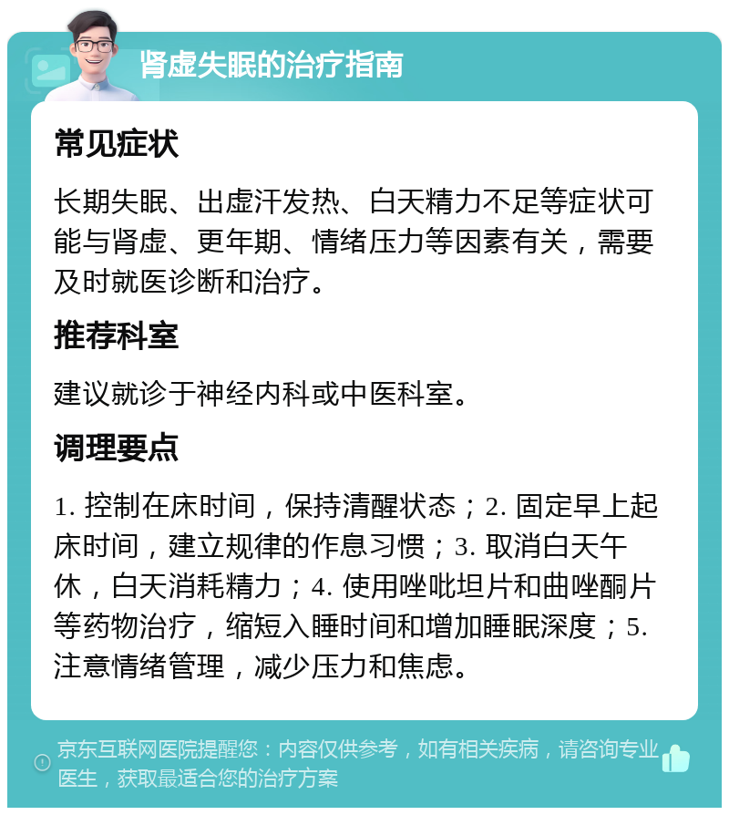 肾虚失眠的治疗指南 常见症状 长期失眠、出虚汗发热、白天精力不足等症状可能与肾虚、更年期、情绪压力等因素有关，需要及时就医诊断和治疗。 推荐科室 建议就诊于神经内科或中医科室。 调理要点 1. 控制在床时间，保持清醒状态；2. 固定早上起床时间，建立规律的作息习惯；3. 取消白天午休，白天消耗精力；4. 使用唑吡坦片和曲唑酮片等药物治疗，缩短入睡时间和增加睡眠深度；5. 注意情绪管理，减少压力和焦虑。