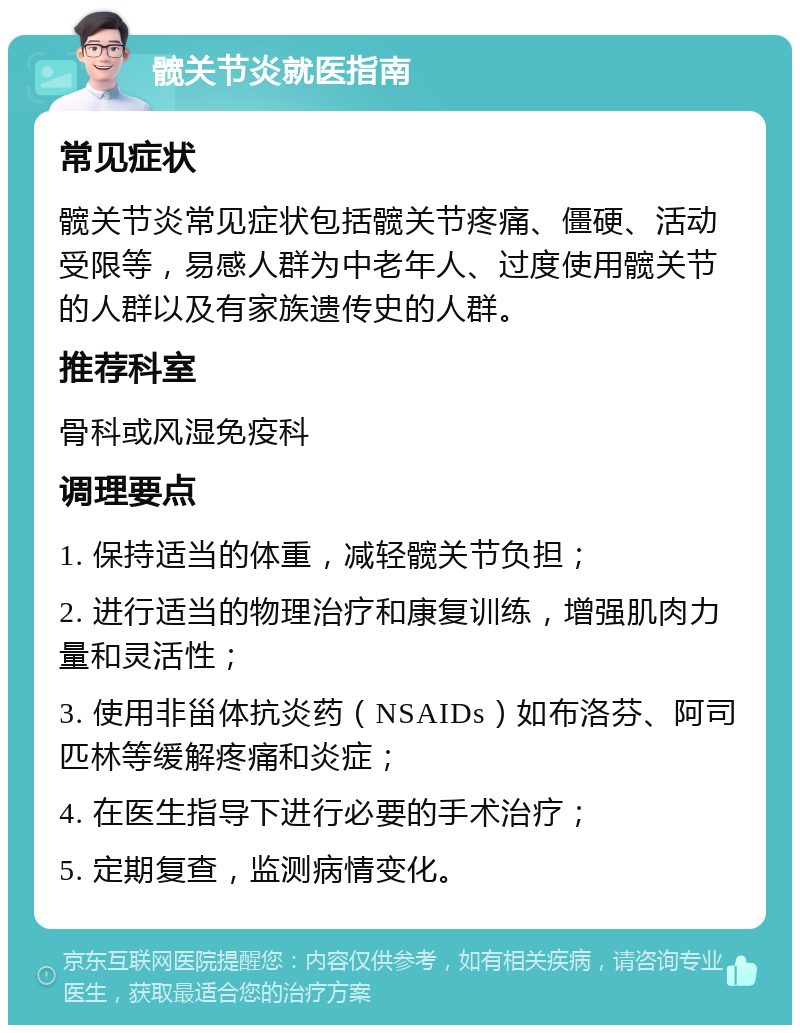 髋关节炎就医指南 常见症状 髋关节炎常见症状包括髋关节疼痛、僵硬、活动受限等，易感人群为中老年人、过度使用髋关节的人群以及有家族遗传史的人群。 推荐科室 骨科或风湿免疫科 调理要点 1. 保持适当的体重，减轻髋关节负担； 2. 进行适当的物理治疗和康复训练，增强肌肉力量和灵活性； 3. 使用非甾体抗炎药（NSAIDs）如布洛芬、阿司匹林等缓解疼痛和炎症； 4. 在医生指导下进行必要的手术治疗； 5. 定期复查，监测病情变化。