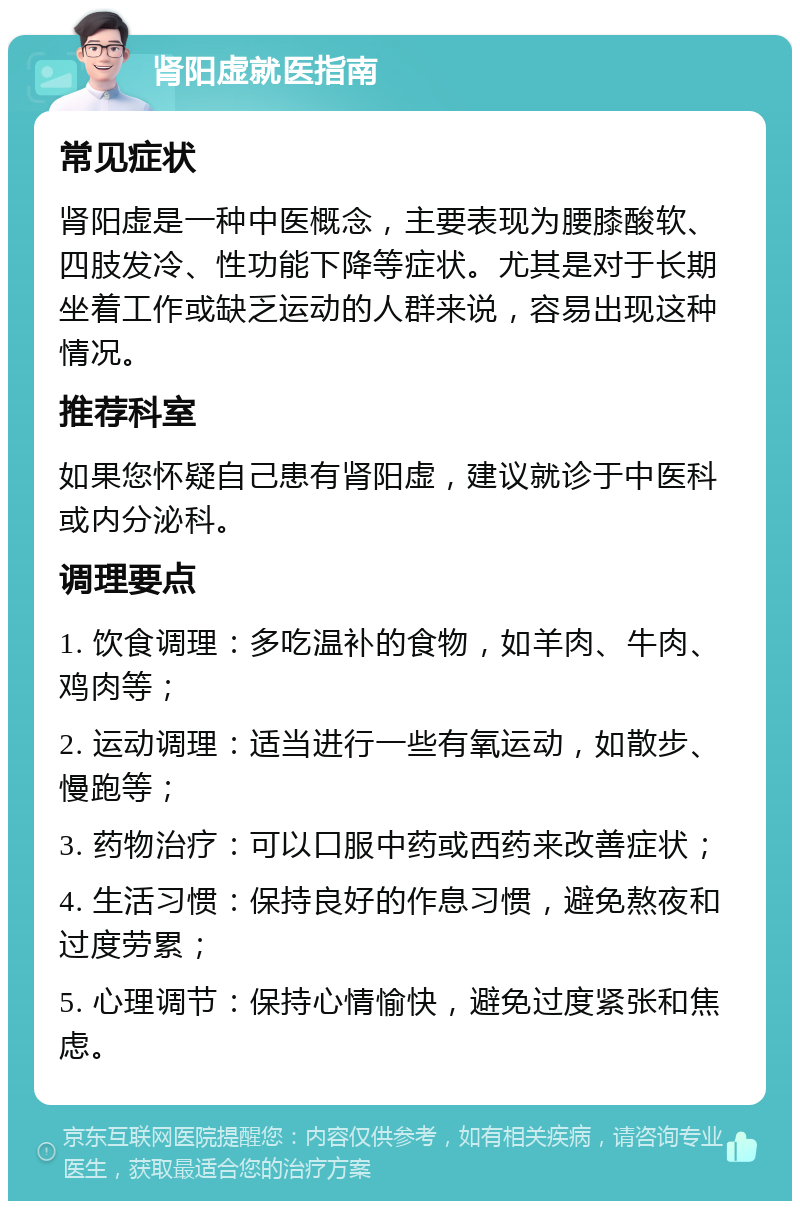 肾阳虚就医指南 常见症状 肾阳虚是一种中医概念，主要表现为腰膝酸软、四肢发冷、性功能下降等症状。尤其是对于长期坐着工作或缺乏运动的人群来说，容易出现这种情况。 推荐科室 如果您怀疑自己患有肾阳虚，建议就诊于中医科或内分泌科。 调理要点 1. 饮食调理：多吃温补的食物，如羊肉、牛肉、鸡肉等； 2. 运动调理：适当进行一些有氧运动，如散步、慢跑等； 3. 药物治疗：可以口服中药或西药来改善症状； 4. 生活习惯：保持良好的作息习惯，避免熬夜和过度劳累； 5. 心理调节：保持心情愉快，避免过度紧张和焦虑。