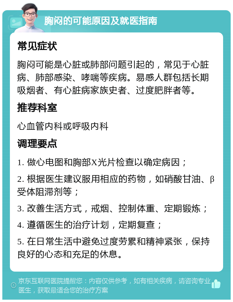 胸闷的可能原因及就医指南 常见症状 胸闷可能是心脏或肺部问题引起的，常见于心脏病、肺部感染、哮喘等疾病。易感人群包括长期吸烟者、有心脏病家族史者、过度肥胖者等。 推荐科室 心血管内科或呼吸内科 调理要点 1. 做心电图和胸部X光片检查以确定病因； 2. 根据医生建议服用相应的药物，如硝酸甘油、β受体阻滞剂等； 3. 改善生活方式，戒烟、控制体重、定期锻炼； 4. 遵循医生的治疗计划，定期复查； 5. 在日常生活中避免过度劳累和精神紧张，保持良好的心态和充足的休息。