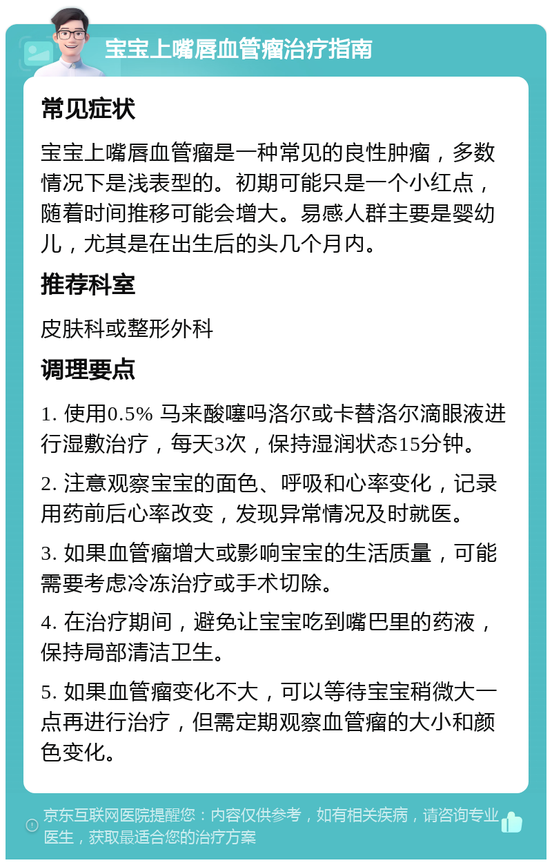 宝宝上嘴唇血管瘤治疗指南 常见症状 宝宝上嘴唇血管瘤是一种常见的良性肿瘤，多数情况下是浅表型的。初期可能只是一个小红点，随着时间推移可能会增大。易感人群主要是婴幼儿，尤其是在出生后的头几个月内。 推荐科室 皮肤科或整形外科 调理要点 1. 使用0.5% 马来酸噻吗洛尔或卡替洛尔滴眼液进行湿敷治疗，每天3次，保持湿润状态15分钟。 2. 注意观察宝宝的面色、呼吸和心率变化，记录用药前后心率改变，发现异常情况及时就医。 3. 如果血管瘤增大或影响宝宝的生活质量，可能需要考虑冷冻治疗或手术切除。 4. 在治疗期间，避免让宝宝吃到嘴巴里的药液，保持局部清洁卫生。 5. 如果血管瘤变化不大，可以等待宝宝稍微大一点再进行治疗，但需定期观察血管瘤的大小和颜色变化。