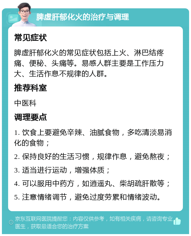 脾虚肝郁化火的治疗与调理 常见症状 脾虚肝郁化火的常见症状包括上火、淋巴结疼痛、便秘、头痛等。易感人群主要是工作压力大、生活作息不规律的人群。 推荐科室 中医科 调理要点 1. 饮食上要避免辛辣、油腻食物，多吃清淡易消化的食物； 2. 保持良好的生活习惯，规律作息，避免熬夜； 3. 适当进行运动，增强体质； 4. 可以服用中药方，如逍遥丸、柴胡疏肝散等； 5. 注意情绪调节，避免过度劳累和情绪波动。