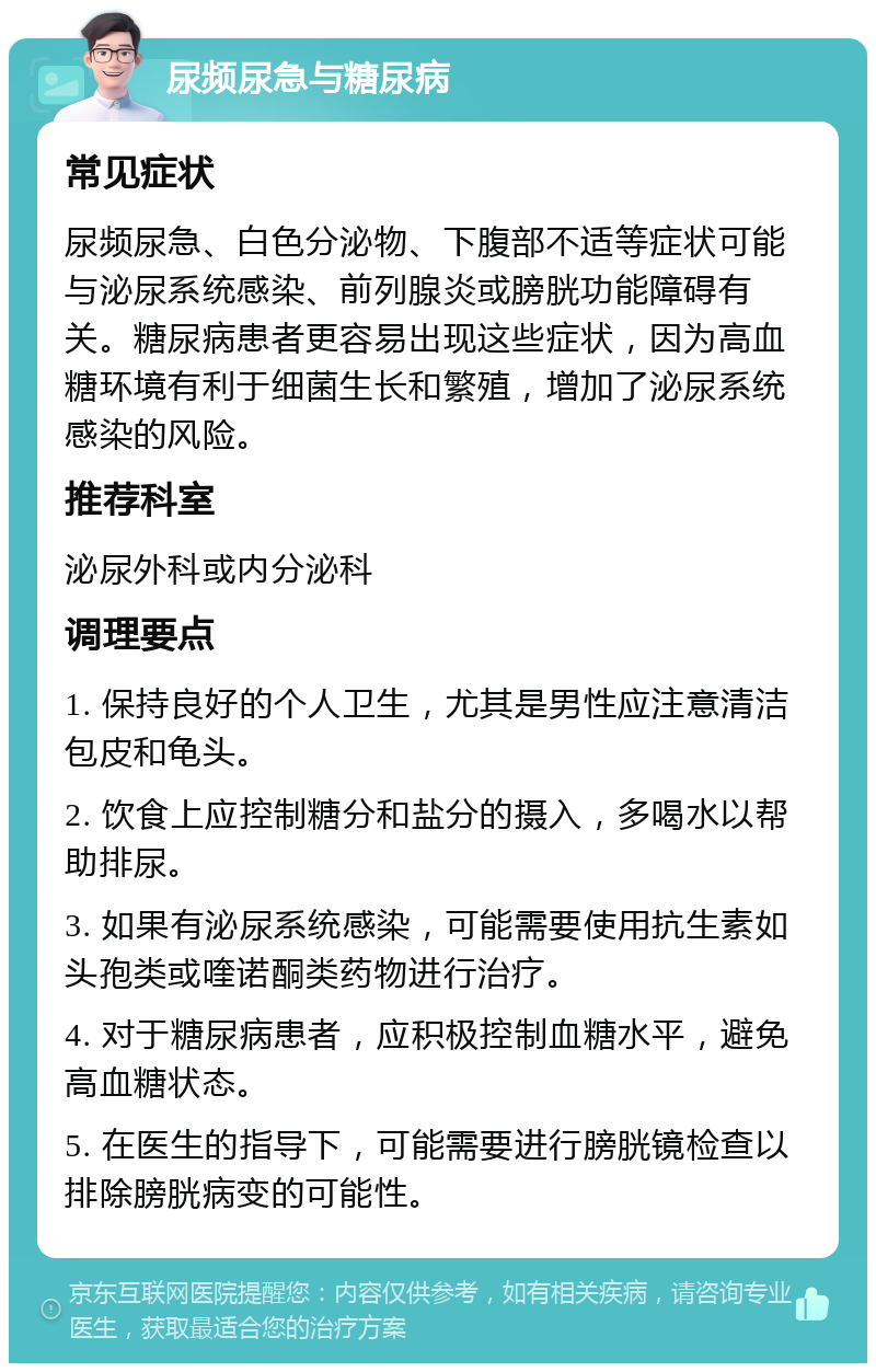 尿频尿急与糖尿病 常见症状 尿频尿急、白色分泌物、下腹部不适等症状可能与泌尿系统感染、前列腺炎或膀胱功能障碍有关。糖尿病患者更容易出现这些症状，因为高血糖环境有利于细菌生长和繁殖，增加了泌尿系统感染的风险。 推荐科室 泌尿外科或内分泌科 调理要点 1. 保持良好的个人卫生，尤其是男性应注意清洁包皮和龟头。 2. 饮食上应控制糖分和盐分的摄入，多喝水以帮助排尿。 3. 如果有泌尿系统感染，可能需要使用抗生素如头孢类或喹诺酮类药物进行治疗。 4. 对于糖尿病患者，应积极控制血糖水平，避免高血糖状态。 5. 在医生的指导下，可能需要进行膀胱镜检查以排除膀胱病变的可能性。