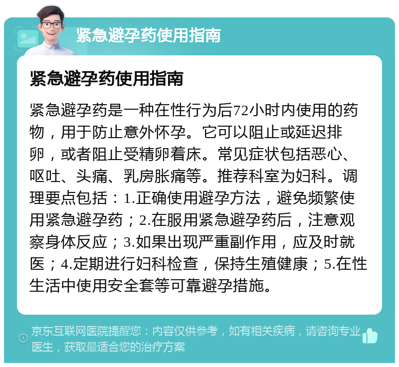 紧急避孕药使用指南 紧急避孕药使用指南 紧急避孕药是一种在性行为后72小时内使用的药物，用于防止意外怀孕。它可以阻止或延迟排卵，或者阻止受精卵着床。常见症状包括恶心、呕吐、头痛、乳房胀痛等。推荐科室为妇科。调理要点包括：1.正确使用避孕方法，避免频繁使用紧急避孕药；2.在服用紧急避孕药后，注意观察身体反应；3.如果出现严重副作用，应及时就医；4.定期进行妇科检查，保持生殖健康；5.在性生活中使用安全套等可靠避孕措施。