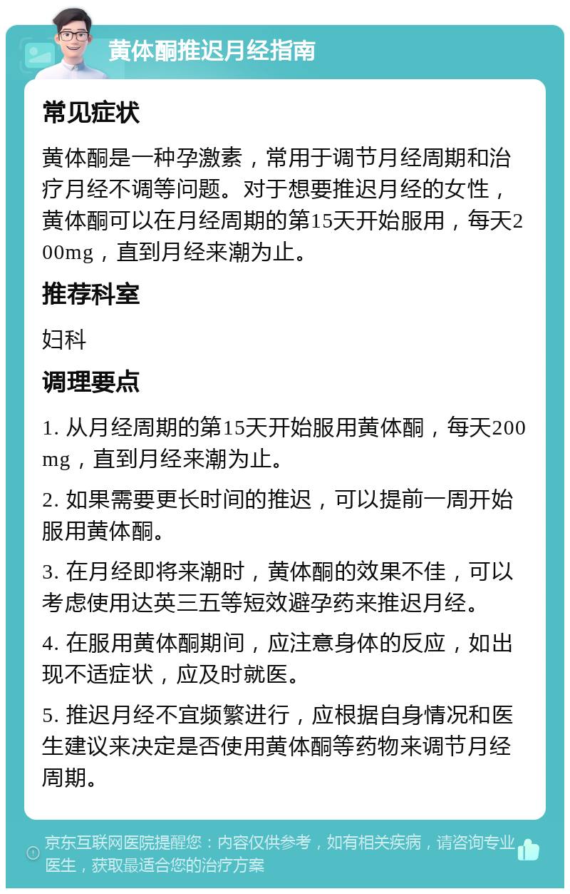 黄体酮推迟月经指南 常见症状 黄体酮是一种孕激素，常用于调节月经周期和治疗月经不调等问题。对于想要推迟月经的女性，黄体酮可以在月经周期的第15天开始服用，每天200mg，直到月经来潮为止。 推荐科室 妇科 调理要点 1. 从月经周期的第15天开始服用黄体酮，每天200mg，直到月经来潮为止。 2. 如果需要更长时间的推迟，可以提前一周开始服用黄体酮。 3. 在月经即将来潮时，黄体酮的效果不佳，可以考虑使用达英三五等短效避孕药来推迟月经。 4. 在服用黄体酮期间，应注意身体的反应，如出现不适症状，应及时就医。 5. 推迟月经不宜频繁进行，应根据自身情况和医生建议来决定是否使用黄体酮等药物来调节月经周期。