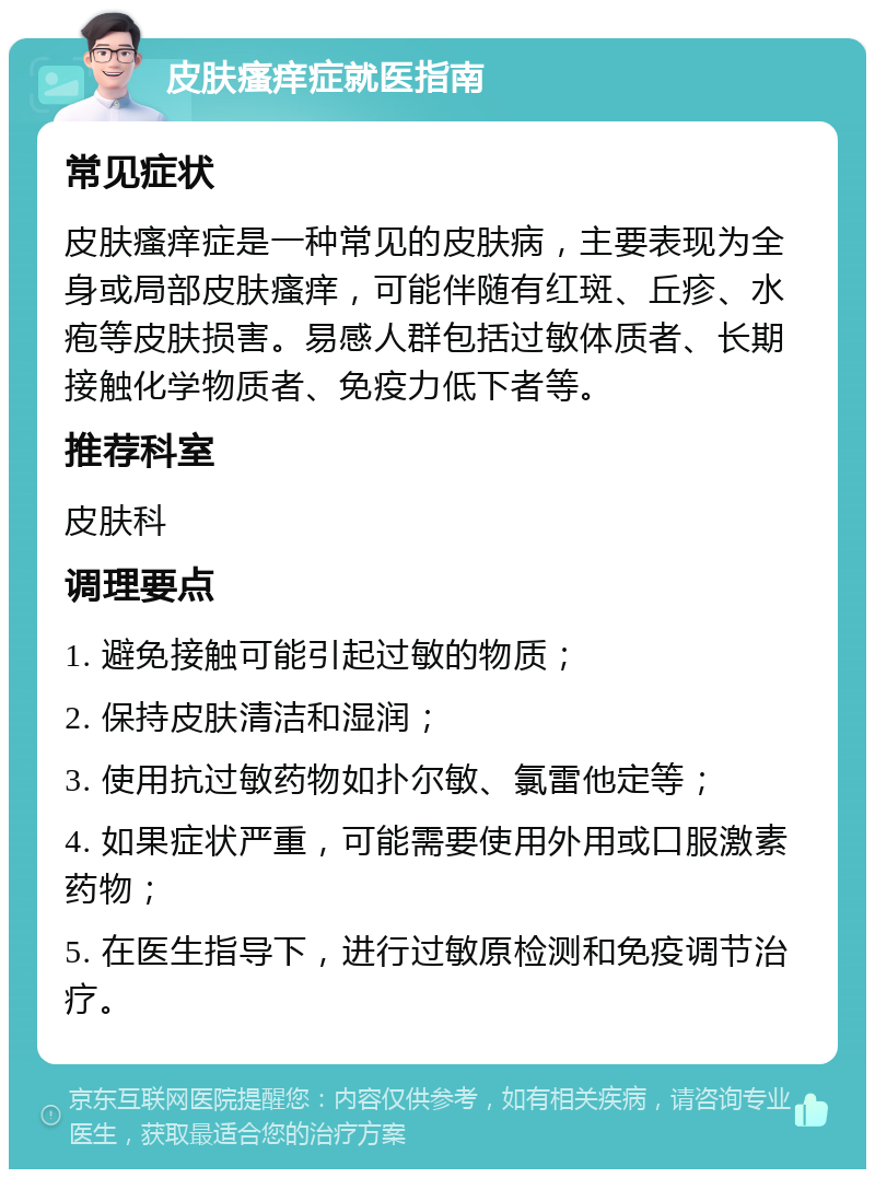 皮肤瘙痒症就医指南 常见症状 皮肤瘙痒症是一种常见的皮肤病，主要表现为全身或局部皮肤瘙痒，可能伴随有红斑、丘疹、水疱等皮肤损害。易感人群包括过敏体质者、长期接触化学物质者、免疫力低下者等。 推荐科室 皮肤科 调理要点 1. 避免接触可能引起过敏的物质； 2. 保持皮肤清洁和湿润； 3. 使用抗过敏药物如扑尔敏、氯雷他定等； 4. 如果症状严重，可能需要使用外用或口服激素药物； 5. 在医生指导下，进行过敏原检测和免疫调节治疗。