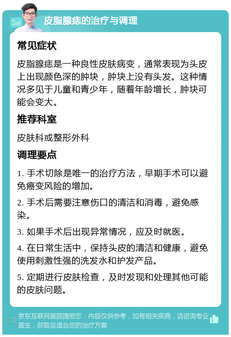 皮脂腺痣的治疗与调理 常见症状 皮脂腺痣是一种良性皮肤病变，通常表现为头皮上出现颜色深的肿块，肿块上没有头发。这种情况多见于儿童和青少年，随着年龄增长，肿块可能会变大。 推荐科室 皮肤科或整形外科 调理要点 1. 手术切除是唯一的治疗方法，早期手术可以避免癌变风险的增加。 2. 手术后需要注意伤口的清洁和消毒，避免感染。 3. 如果手术后出现异常情况，应及时就医。 4. 在日常生活中，保持头皮的清洁和健康，避免使用刺激性强的洗发水和护发产品。 5. 定期进行皮肤检查，及时发现和处理其他可能的皮肤问题。