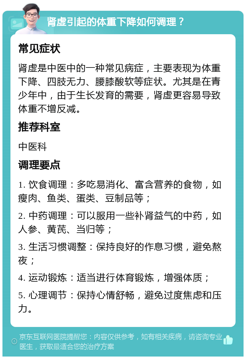 肾虚引起的体重下降如何调理？ 常见症状 肾虚是中医中的一种常见病症，主要表现为体重下降、四肢无力、腰膝酸软等症状。尤其是在青少年中，由于生长发育的需要，肾虚更容易导致体重不增反减。 推荐科室 中医科 调理要点 1. 饮食调理：多吃易消化、富含营养的食物，如瘦肉、鱼类、蛋类、豆制品等； 2. 中药调理：可以服用一些补肾益气的中药，如人参、黄芪、当归等； 3. 生活习惯调整：保持良好的作息习惯，避免熬夜； 4. 运动锻炼：适当进行体育锻炼，增强体质； 5. 心理调节：保持心情舒畅，避免过度焦虑和压力。