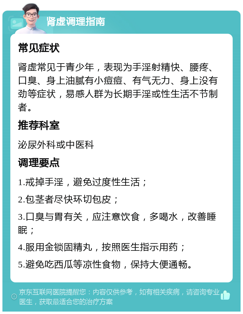 肾虚调理指南 常见症状 肾虚常见于青少年，表现为手淫射精快、腰疼、口臭、身上油腻有小痘痘、有气无力、身上没有劲等症状，易感人群为长期手淫或性生活不节制者。 推荐科室 泌尿外科或中医科 调理要点 1.戒掉手淫，避免过度性生活； 2.包茎者尽快环切包皮； 3.口臭与胃有关，应注意饮食，多喝水，改善睡眠； 4.服用金锁固精丸，按照医生指示用药； 5.避免吃西瓜等凉性食物，保持大便通畅。