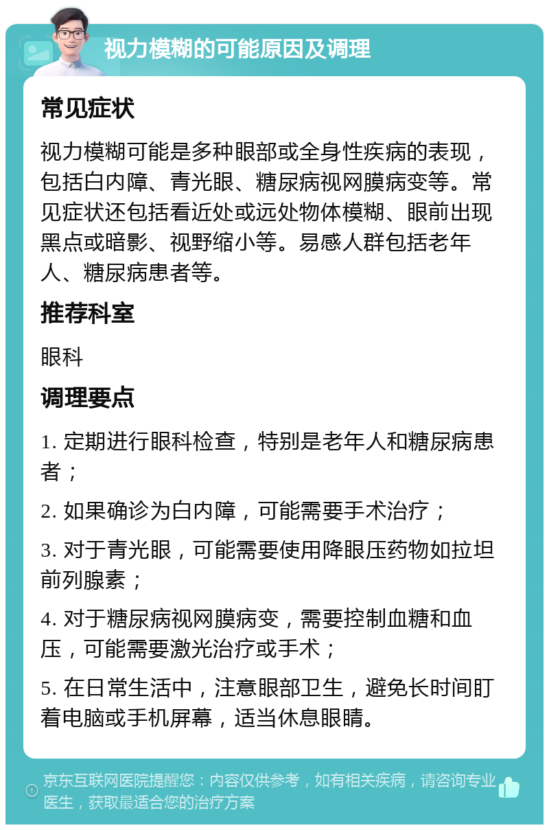 视力模糊的可能原因及调理 常见症状 视力模糊可能是多种眼部或全身性疾病的表现，包括白内障、青光眼、糖尿病视网膜病变等。常见症状还包括看近处或远处物体模糊、眼前出现黑点或暗影、视野缩小等。易感人群包括老年人、糖尿病患者等。 推荐科室 眼科 调理要点 1. 定期进行眼科检查，特别是老年人和糖尿病患者； 2. 如果确诊为白内障，可能需要手术治疗； 3. 对于青光眼，可能需要使用降眼压药物如拉坦前列腺素； 4. 对于糖尿病视网膜病变，需要控制血糖和血压，可能需要激光治疗或手术； 5. 在日常生活中，注意眼部卫生，避免长时间盯着电脑或手机屏幕，适当休息眼睛。