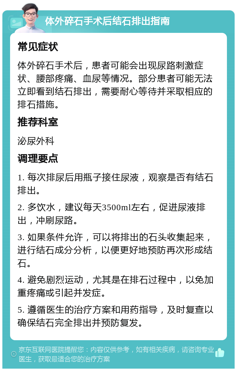 体外碎石手术后结石排出指南 常见症状 体外碎石手术后，患者可能会出现尿路刺激症状、腰部疼痛、血尿等情况。部分患者可能无法立即看到结石排出，需要耐心等待并采取相应的排石措施。 推荐科室 泌尿外科 调理要点 1. 每次排尿后用瓶子接住尿液，观察是否有结石排出。 2. 多饮水，建议每天3500ml左右，促进尿液排出，冲刷尿路。 3. 如果条件允许，可以将排出的石头收集起来，进行结石成分分析，以便更好地预防再次形成结石。 4. 避免剧烈运动，尤其是在排石过程中，以免加重疼痛或引起并发症。 5. 遵循医生的治疗方案和用药指导，及时复查以确保结石完全排出并预防复发。