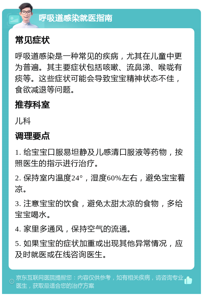 呼吸道感染就医指南 常见症状 呼吸道感染是一种常见的疾病，尤其在儿童中更为普遍。其主要症状包括咳嗽、流鼻涕、喉咙有痰等。这些症状可能会导致宝宝精神状态不佳，食欲减退等问题。 推荐科室 儿科 调理要点 1. 给宝宝口服易坦静及儿感清口服液等药物，按照医生的指示进行治疗。 2. 保持室内温度24°，湿度60%左右，避免宝宝着凉。 3. 注意宝宝的饮食，避免太甜太凉的食物，多给宝宝喝水。 4. 家里多通风，保持空气的流通。 5. 如果宝宝的症状加重或出现其他异常情况，应及时就医或在线咨询医生。