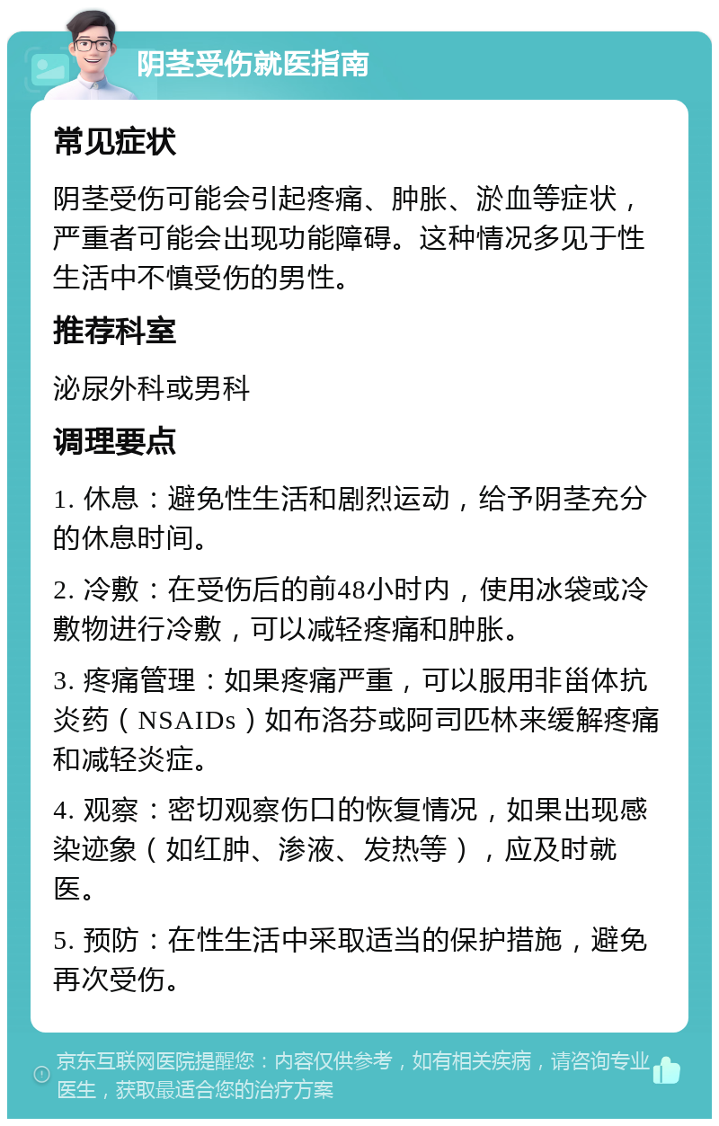 阴茎受伤就医指南 常见症状 阴茎受伤可能会引起疼痛、肿胀、淤血等症状，严重者可能会出现功能障碍。这种情况多见于性生活中不慎受伤的男性。 推荐科室 泌尿外科或男科 调理要点 1. 休息：避免性生活和剧烈运动，给予阴茎充分的休息时间。 2. 冷敷：在受伤后的前48小时内，使用冰袋或冷敷物进行冷敷，可以减轻疼痛和肿胀。 3. 疼痛管理：如果疼痛严重，可以服用非甾体抗炎药（NSAIDs）如布洛芬或阿司匹林来缓解疼痛和减轻炎症。 4. 观察：密切观察伤口的恢复情况，如果出现感染迹象（如红肿、渗液、发热等），应及时就医。 5. 预防：在性生活中采取适当的保护措施，避免再次受伤。