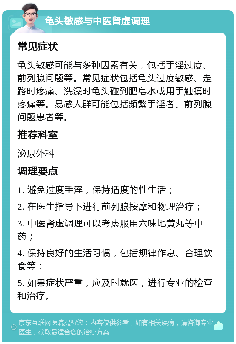 龟头敏感与中医肾虚调理 常见症状 龟头敏感可能与多种因素有关，包括手淫过度、前列腺问题等。常见症状包括龟头过度敏感、走路时疼痛、洗澡时龟头碰到肥皂水或用手触摸时疼痛等。易感人群可能包括频繁手淫者、前列腺问题患者等。 推荐科室 泌尿外科 调理要点 1. 避免过度手淫，保持适度的性生活； 2. 在医生指导下进行前列腺按摩和物理治疗； 3. 中医肾虚调理可以考虑服用六味地黄丸等中药； 4. 保持良好的生活习惯，包括规律作息、合理饮食等； 5. 如果症状严重，应及时就医，进行专业的检查和治疗。