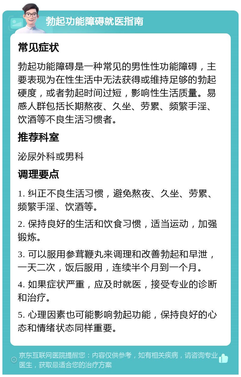 勃起功能障碍就医指南 常见症状 勃起功能障碍是一种常见的男性性功能障碍，主要表现为在性生活中无法获得或维持足够的勃起硬度，或者勃起时间过短，影响性生活质量。易感人群包括长期熬夜、久坐、劳累、频繁手淫、饮酒等不良生活习惯者。 推荐科室 泌尿外科或男科 调理要点 1. 纠正不良生活习惯，避免熬夜、久坐、劳累、频繁手淫、饮酒等。 2. 保持良好的生活和饮食习惯，适当运动，加强锻炼。 3. 可以服用参茸鞭丸来调理和改善勃起和早泄，一天二次，饭后服用，连续半个月到一个月。 4. 如果症状严重，应及时就医，接受专业的诊断和治疗。 5. 心理因素也可能影响勃起功能，保持良好的心态和情绪状态同样重要。