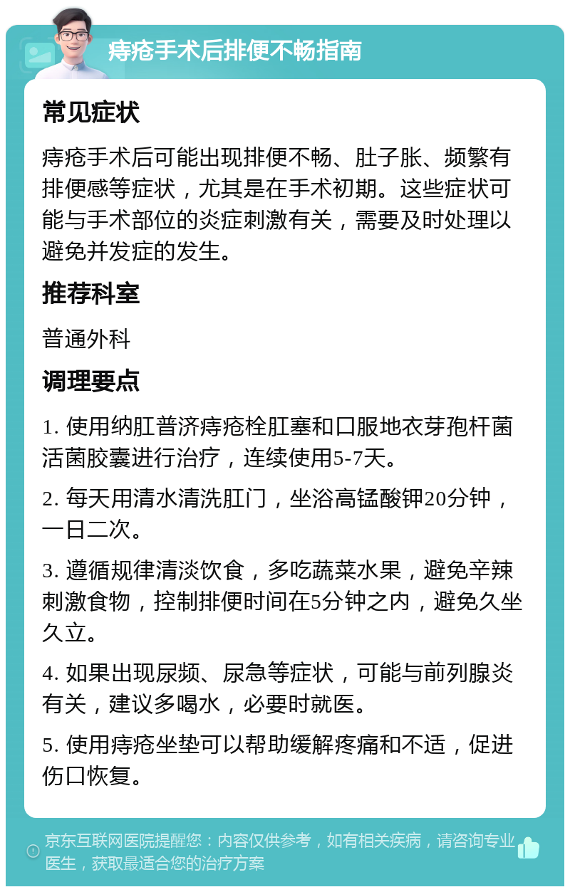 痔疮手术后排便不畅指南 常见症状 痔疮手术后可能出现排便不畅、肚子胀、频繁有排便感等症状，尤其是在手术初期。这些症状可能与手术部位的炎症刺激有关，需要及时处理以避免并发症的发生。 推荐科室 普通外科 调理要点 1. 使用纳肛普济痔疮栓肛塞和口服地衣芽孢杆菌活菌胶囊进行治疗，连续使用5-7天。 2. 每天用清水清洗肛门，坐浴高锰酸钾20分钟，一日二次。 3. 遵循规律清淡饮食，多吃蔬菜水果，避免辛辣刺激食物，控制排便时间在5分钟之内，避免久坐久立。 4. 如果出现尿频、尿急等症状，可能与前列腺炎有关，建议多喝水，必要时就医。 5. 使用痔疮坐垫可以帮助缓解疼痛和不适，促进伤口恢复。