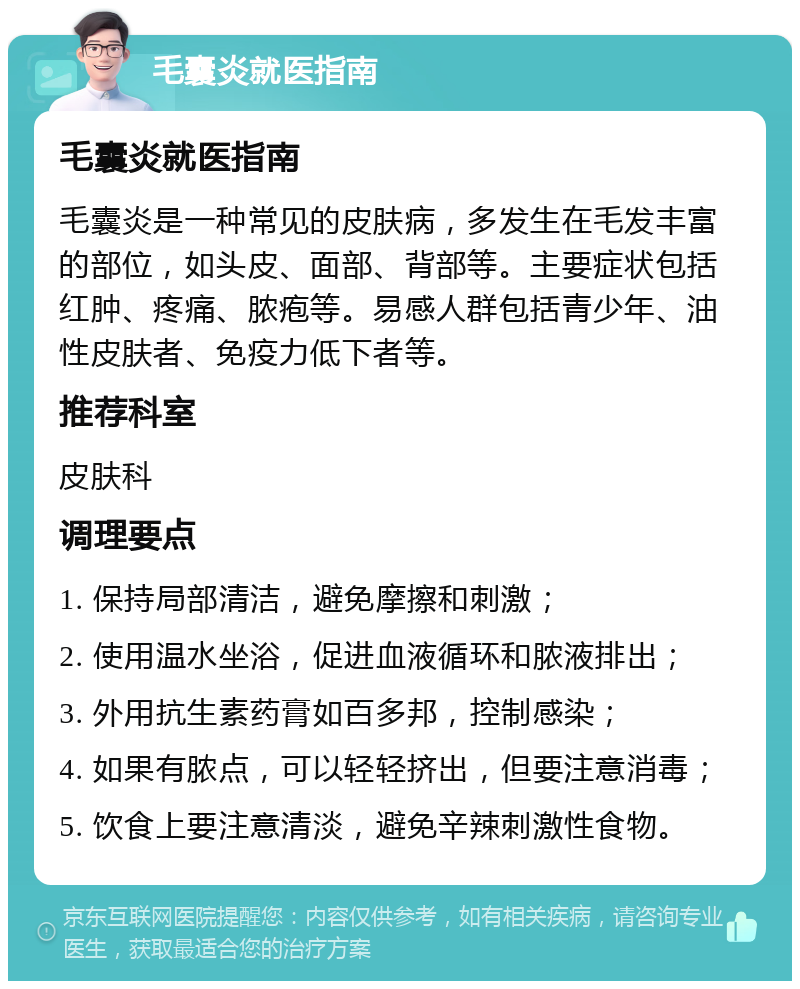 毛囊炎就医指南 毛囊炎就医指南 毛囊炎是一种常见的皮肤病，多发生在毛发丰富的部位，如头皮、面部、背部等。主要症状包括红肿、疼痛、脓疱等。易感人群包括青少年、油性皮肤者、免疫力低下者等。 推荐科室 皮肤科 调理要点 1. 保持局部清洁，避免摩擦和刺激； 2. 使用温水坐浴，促进血液循环和脓液排出； 3. 外用抗生素药膏如百多邦，控制感染； 4. 如果有脓点，可以轻轻挤出，但要注意消毒； 5. 饮食上要注意清淡，避免辛辣刺激性食物。