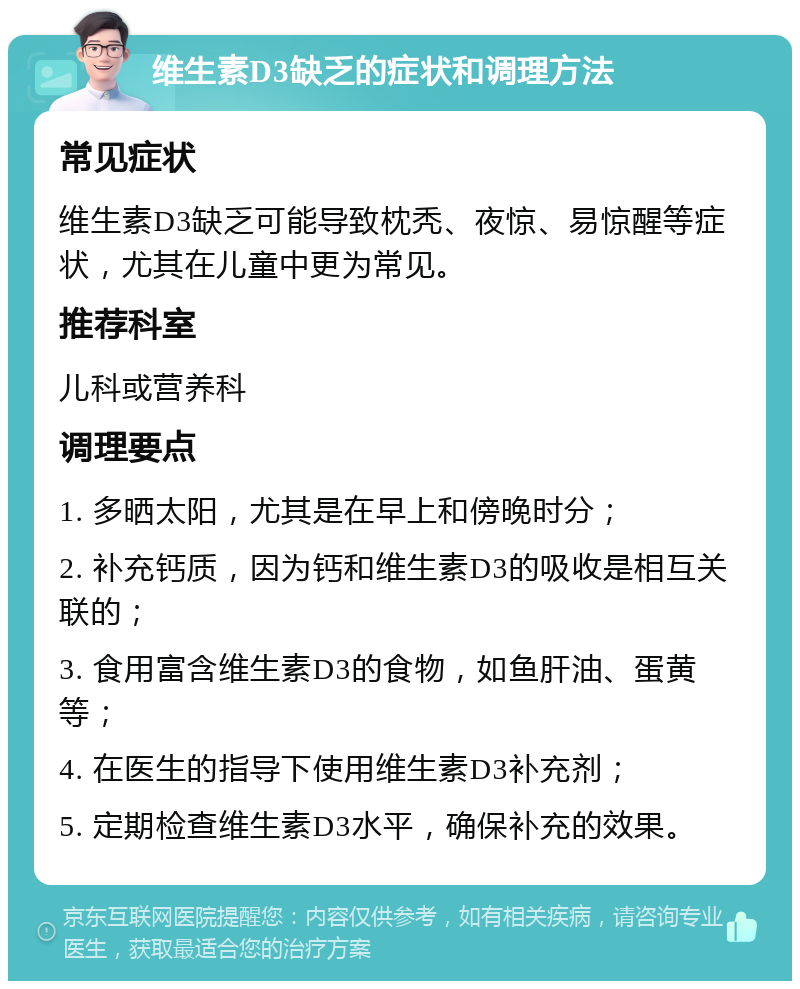 维生素D3缺乏的症状和调理方法 常见症状 维生素D3缺乏可能导致枕秃、夜惊、易惊醒等症状，尤其在儿童中更为常见。 推荐科室 儿科或营养科 调理要点 1. 多晒太阳，尤其是在早上和傍晚时分； 2. 补充钙质，因为钙和维生素D3的吸收是相互关联的； 3. 食用富含维生素D3的食物，如鱼肝油、蛋黄等； 4. 在医生的指导下使用维生素D3补充剂； 5. 定期检查维生素D3水平，确保补充的效果。