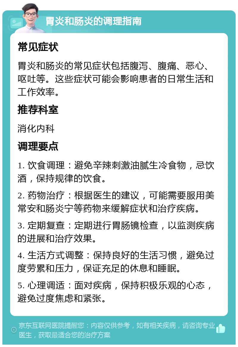 胃炎和肠炎的调理指南 常见症状 胃炎和肠炎的常见症状包括腹泻、腹痛、恶心、呕吐等。这些症状可能会影响患者的日常生活和工作效率。 推荐科室 消化内科 调理要点 1. 饮食调理：避免辛辣刺激油腻生冷食物，忌饮酒，保持规律的饮食。 2. 药物治疗：根据医生的建议，可能需要服用美常安和肠炎宁等药物来缓解症状和治疗疾病。 3. 定期复查：定期进行胃肠镜检查，以监测疾病的进展和治疗效果。 4. 生活方式调整：保持良好的生活习惯，避免过度劳累和压力，保证充足的休息和睡眠。 5. 心理调适：面对疾病，保持积极乐观的心态，避免过度焦虑和紧张。