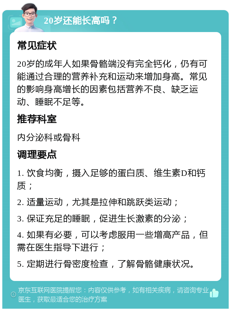 20岁还能长高吗？ 常见症状 20岁的成年人如果骨骼端没有完全钙化，仍有可能通过合理的营养补充和运动来增加身高。常见的影响身高增长的因素包括营养不良、缺乏运动、睡眠不足等。 推荐科室 内分泌科或骨科 调理要点 1. 饮食均衡，摄入足够的蛋白质、维生素D和钙质； 2. 适量运动，尤其是拉伸和跳跃类运动； 3. 保证充足的睡眠，促进生长激素的分泌； 4. 如果有必要，可以考虑服用一些增高产品，但需在医生指导下进行； 5. 定期进行骨密度检查，了解骨骼健康状况。