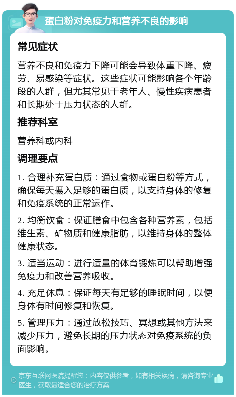 蛋白粉对免疫力和营养不良的影响 常见症状 营养不良和免疫力下降可能会导致体重下降、疲劳、易感染等症状。这些症状可能影响各个年龄段的人群，但尤其常见于老年人、慢性疾病患者和长期处于压力状态的人群。 推荐科室 营养科或内科 调理要点 1. 合理补充蛋白质：通过食物或蛋白粉等方式，确保每天摄入足够的蛋白质，以支持身体的修复和免疫系统的正常运作。 2. 均衡饮食：保证膳食中包含各种营养素，包括维生素、矿物质和健康脂肪，以维持身体的整体健康状态。 3. 适当运动：进行适量的体育锻炼可以帮助增强免疫力和改善营养吸收。 4. 充足休息：保证每天有足够的睡眠时间，以便身体有时间修复和恢复。 5. 管理压力：通过放松技巧、冥想或其他方法来减少压力，避免长期的压力状态对免疫系统的负面影响。