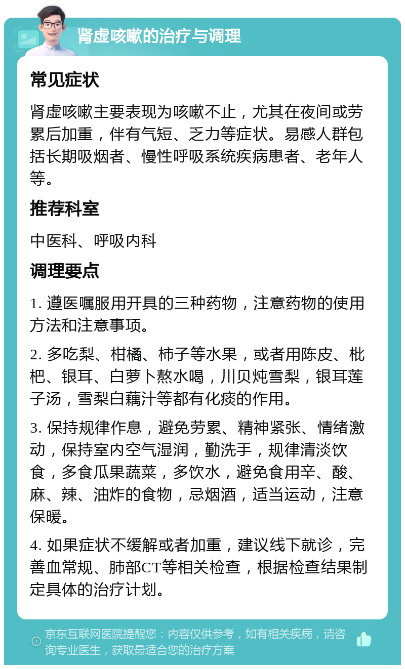 肾虚咳嗽的治疗与调理 常见症状 肾虚咳嗽主要表现为咳嗽不止，尤其在夜间或劳累后加重，伴有气短、乏力等症状。易感人群包括长期吸烟者、慢性呼吸系统疾病患者、老年人等。 推荐科室 中医科、呼吸内科 调理要点 1. 遵医嘱服用开具的三种药物，注意药物的使用方法和注意事项。 2. 多吃梨、柑橘、柿子等水果，或者用陈皮、枇杷、银耳、白萝卜熬水喝，川贝炖雪梨，银耳莲子汤，雪梨白藕汁等都有化痰的作用。 3. 保持规律作息，避免劳累、精神紧张、情绪激动，保持室内空气湿润，勤洗手，规律清淡饮食，多食瓜果蔬菜，多饮水，避免食用辛、酸、麻、辣、油炸的食物，忌烟酒，适当运动，注意保暖。 4. 如果症状不缓解或者加重，建议线下就诊，完善血常规、肺部CT等相关检查，根据检查结果制定具体的治疗计划。