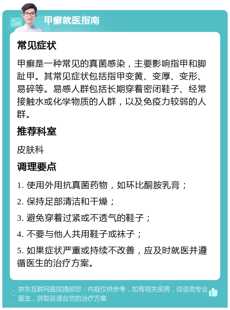 甲癣就医指南 常见症状 甲癣是一种常见的真菌感染，主要影响指甲和脚趾甲。其常见症状包括指甲变黄、变厚、变形、易碎等。易感人群包括长期穿着密闭鞋子、经常接触水或化学物质的人群，以及免疫力较弱的人群。 推荐科室 皮肤科 调理要点 1. 使用外用抗真菌药物，如环比酮胺乳膏； 2. 保持足部清洁和干燥； 3. 避免穿着过紧或不透气的鞋子； 4. 不要与他人共用鞋子或袜子； 5. 如果症状严重或持续不改善，应及时就医并遵循医生的治疗方案。