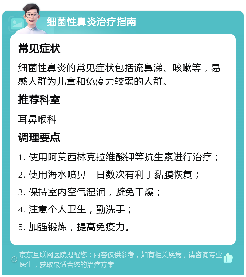 细菌性鼻炎治疗指南 常见症状 细菌性鼻炎的常见症状包括流鼻涕、咳嗽等，易感人群为儿童和免疫力较弱的人群。 推荐科室 耳鼻喉科 调理要点 1. 使用阿莫西林克拉维酸钾等抗生素进行治疗； 2. 使用海水喷鼻一日数次有利于黏膜恢复； 3. 保持室内空气湿润，避免干燥； 4. 注意个人卫生，勤洗手； 5. 加强锻炼，提高免疫力。