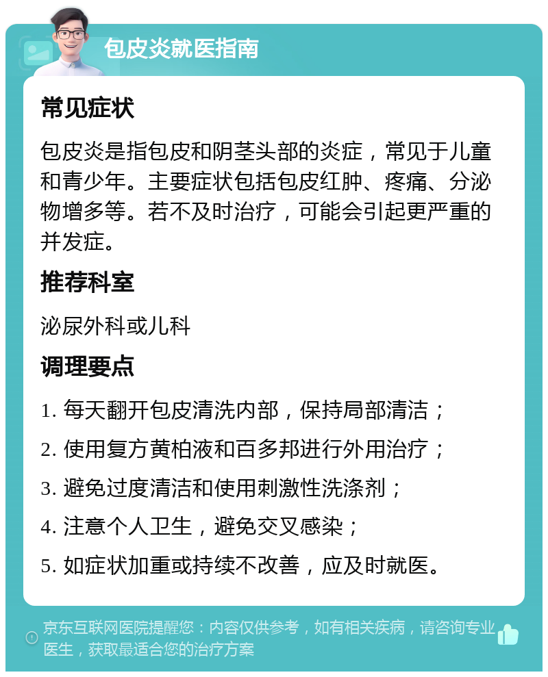 包皮炎就医指南 常见症状 包皮炎是指包皮和阴茎头部的炎症，常见于儿童和青少年。主要症状包括包皮红肿、疼痛、分泌物增多等。若不及时治疗，可能会引起更严重的并发症。 推荐科室 泌尿外科或儿科 调理要点 1. 每天翻开包皮清洗内部，保持局部清洁； 2. 使用复方黄柏液和百多邦进行外用治疗； 3. 避免过度清洁和使用刺激性洗涤剂； 4. 注意个人卫生，避免交叉感染； 5. 如症状加重或持续不改善，应及时就医。