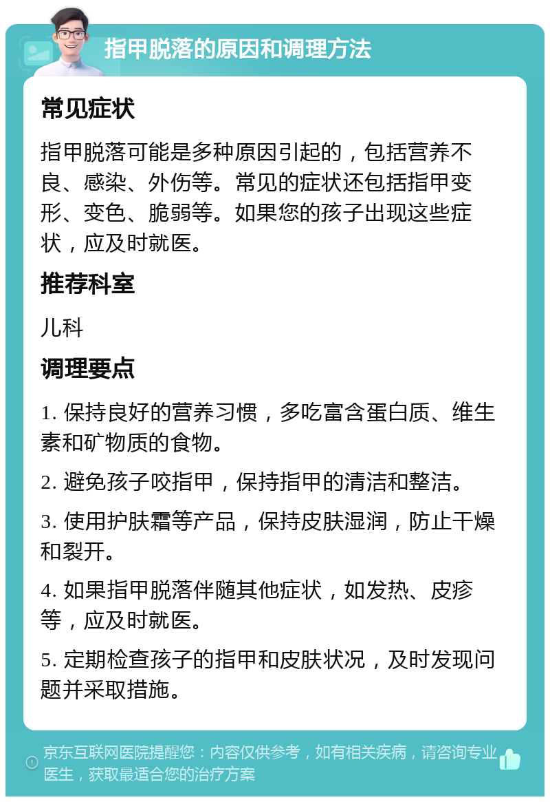 指甲脱落的原因和调理方法 常见症状 指甲脱落可能是多种原因引起的，包括营养不良、感染、外伤等。常见的症状还包括指甲变形、变色、脆弱等。如果您的孩子出现这些症状，应及时就医。 推荐科室 儿科 调理要点 1. 保持良好的营养习惯，多吃富含蛋白质、维生素和矿物质的食物。 2. 避免孩子咬指甲，保持指甲的清洁和整洁。 3. 使用护肤霜等产品，保持皮肤湿润，防止干燥和裂开。 4. 如果指甲脱落伴随其他症状，如发热、皮疹等，应及时就医。 5. 定期检查孩子的指甲和皮肤状况，及时发现问题并采取措施。