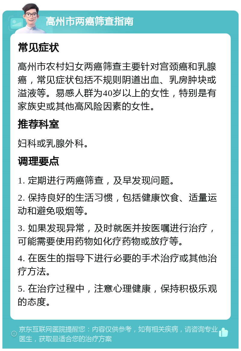 高州市两癌筛查指南 常见症状 高州市农村妇女两癌筛查主要针对宫颈癌和乳腺癌，常见症状包括不规则阴道出血、乳房肿块或溢液等。易感人群为40岁以上的女性，特别是有家族史或其他高风险因素的女性。 推荐科室 妇科或乳腺外科。 调理要点 1. 定期进行两癌筛查，及早发现问题。 2. 保持良好的生活习惯，包括健康饮食、适量运动和避免吸烟等。 3. 如果发现异常，及时就医并按医嘱进行治疗，可能需要使用药物如化疗药物或放疗等。 4. 在医生的指导下进行必要的手术治疗或其他治疗方法。 5. 在治疗过程中，注意心理健康，保持积极乐观的态度。