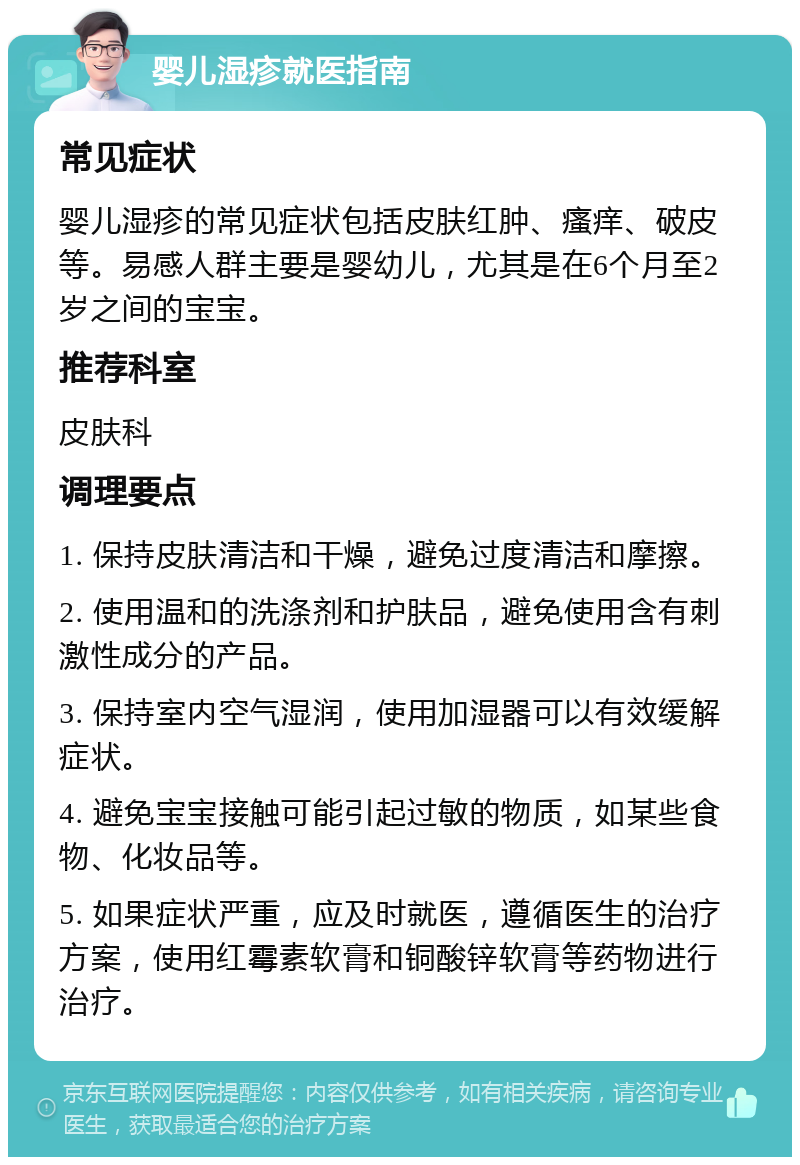 婴儿湿疹就医指南 常见症状 婴儿湿疹的常见症状包括皮肤红肿、瘙痒、破皮等。易感人群主要是婴幼儿，尤其是在6个月至2岁之间的宝宝。 推荐科室 皮肤科 调理要点 1. 保持皮肤清洁和干燥，避免过度清洁和摩擦。 2. 使用温和的洗涤剂和护肤品，避免使用含有刺激性成分的产品。 3. 保持室内空气湿润，使用加湿器可以有效缓解症状。 4. 避免宝宝接触可能引起过敏的物质，如某些食物、化妆品等。 5. 如果症状严重，应及时就医，遵循医生的治疗方案，使用红霉素软膏和铜酸锌软膏等药物进行治疗。