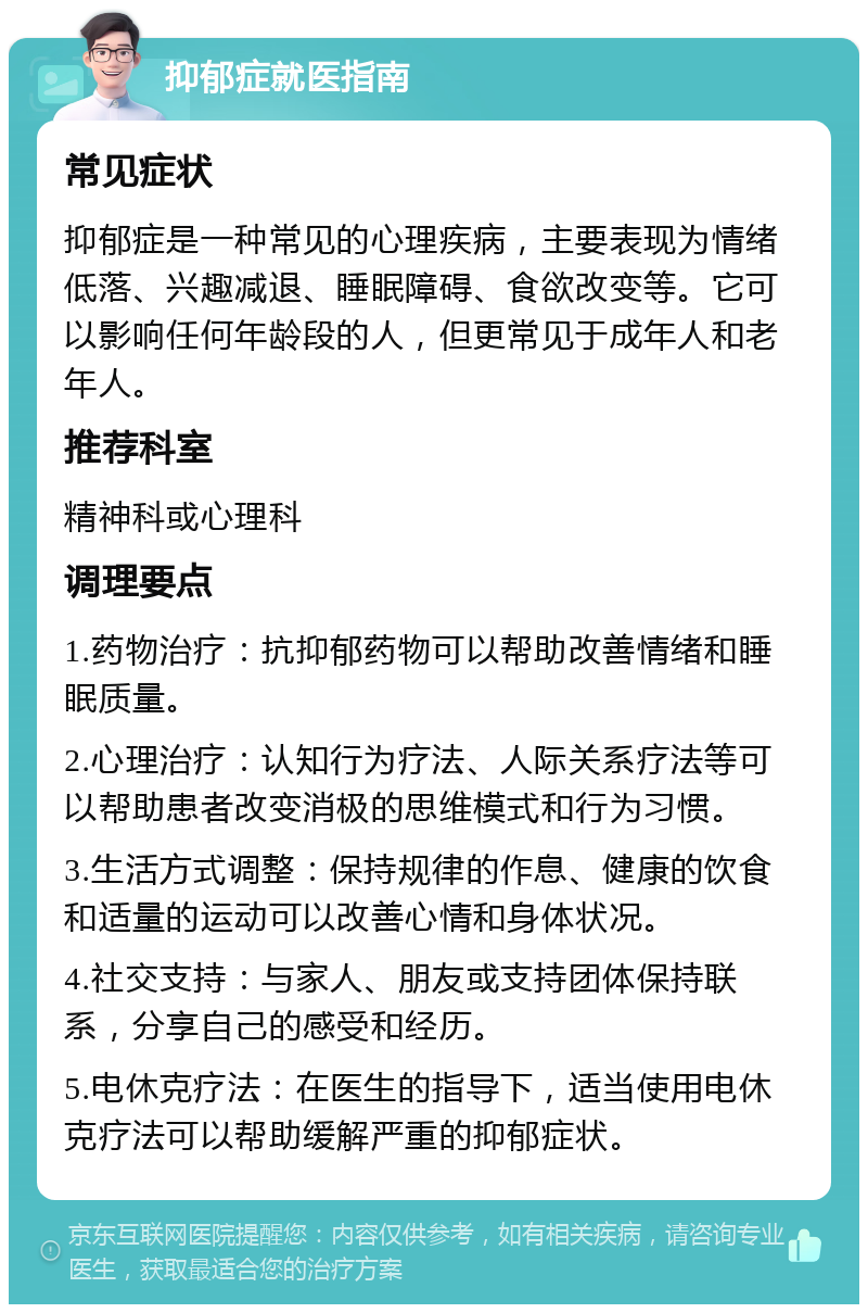 抑郁症就医指南 常见症状 抑郁症是一种常见的心理疾病，主要表现为情绪低落、兴趣减退、睡眠障碍、食欲改变等。它可以影响任何年龄段的人，但更常见于成年人和老年人。 推荐科室 精神科或心理科 调理要点 1.药物治疗：抗抑郁药物可以帮助改善情绪和睡眠质量。 2.心理治疗：认知行为疗法、人际关系疗法等可以帮助患者改变消极的思维模式和行为习惯。 3.生活方式调整：保持规律的作息、健康的饮食和适量的运动可以改善心情和身体状况。 4.社交支持：与家人、朋友或支持团体保持联系，分享自己的感受和经历。 5.电休克疗法：在医生的指导下，适当使用电休克疗法可以帮助缓解严重的抑郁症状。