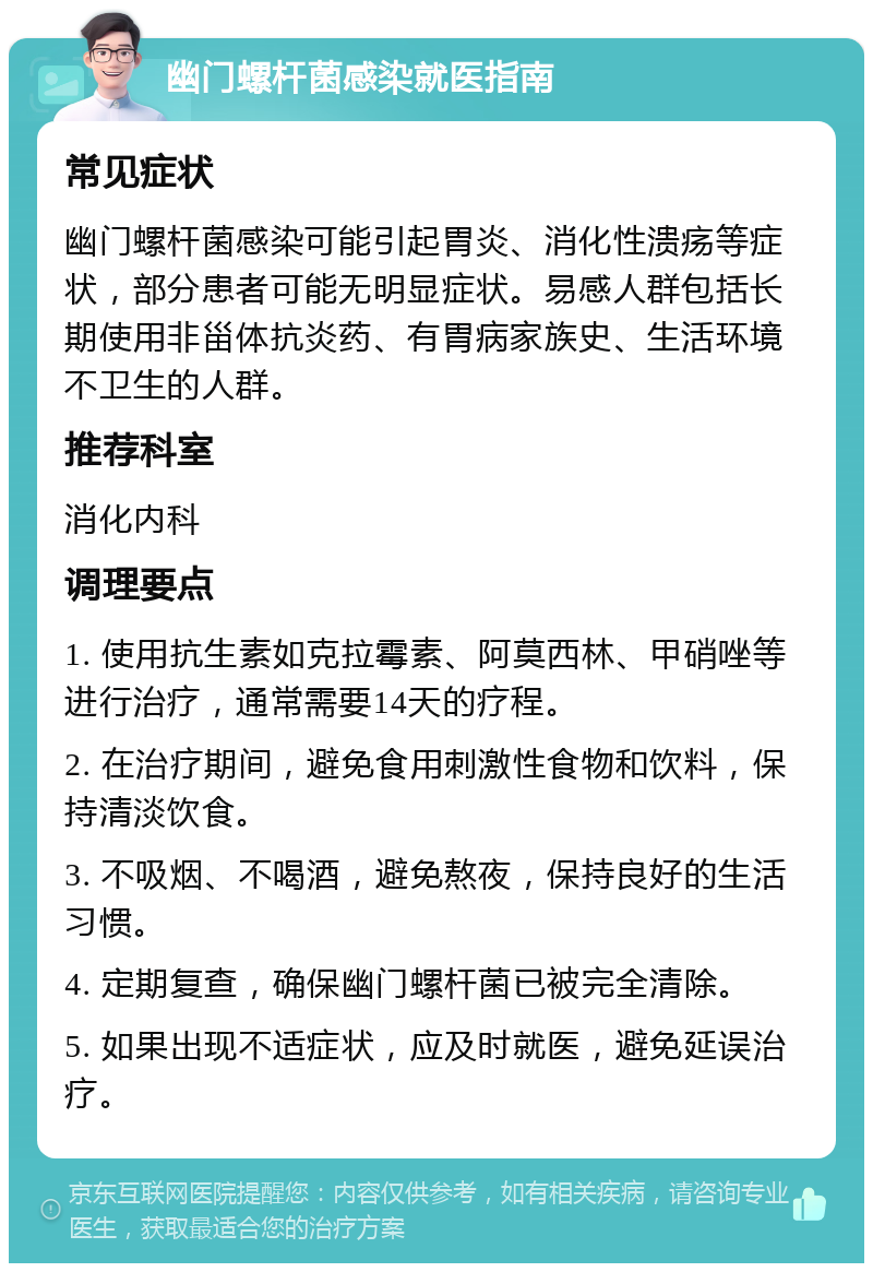 幽门螺杆菌感染就医指南 常见症状 幽门螺杆菌感染可能引起胃炎、消化性溃疡等症状，部分患者可能无明显症状。易感人群包括长期使用非甾体抗炎药、有胃病家族史、生活环境不卫生的人群。 推荐科室 消化内科 调理要点 1. 使用抗生素如克拉霉素、阿莫西林、甲硝唑等进行治疗，通常需要14天的疗程。 2. 在治疗期间，避免食用刺激性食物和饮料，保持清淡饮食。 3. 不吸烟、不喝酒，避免熬夜，保持良好的生活习惯。 4. 定期复查，确保幽门螺杆菌已被完全清除。 5. 如果出现不适症状，应及时就医，避免延误治疗。