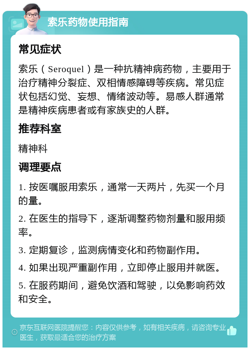 索乐药物使用指南 常见症状 索乐（Seroquel）是一种抗精神病药物，主要用于治疗精神分裂症、双相情感障碍等疾病。常见症状包括幻觉、妄想、情绪波动等。易感人群通常是精神疾病患者或有家族史的人群。 推荐科室 精神科 调理要点 1. 按医嘱服用索乐，通常一天两片，先买一个月的量。 2. 在医生的指导下，逐渐调整药物剂量和服用频率。 3. 定期复诊，监测病情变化和药物副作用。 4. 如果出现严重副作用，立即停止服用并就医。 5. 在服药期间，避免饮酒和驾驶，以免影响药效和安全。