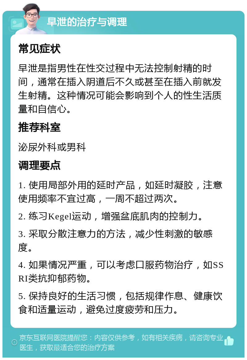 早泄的治疗与调理 常见症状 早泄是指男性在性交过程中无法控制射精的时间，通常在插入阴道后不久或甚至在插入前就发生射精。这种情况可能会影响到个人的性生活质量和自信心。 推荐科室 泌尿外科或男科 调理要点 1. 使用局部外用的延时产品，如延时凝胶，注意使用频率不宜过高，一周不超过两次。 2. 练习Kegel运动，增强盆底肌肉的控制力。 3. 采取分散注意力的方法，减少性刺激的敏感度。 4. 如果情况严重，可以考虑口服药物治疗，如SSRI类抗抑郁药物。 5. 保持良好的生活习惯，包括规律作息、健康饮食和适量运动，避免过度疲劳和压力。