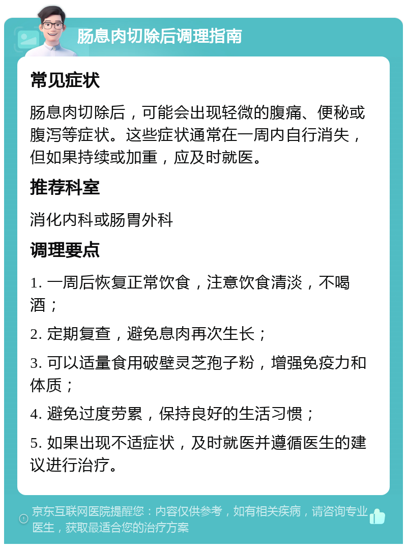 肠息肉切除后调理指南 常见症状 肠息肉切除后，可能会出现轻微的腹痛、便秘或腹泻等症状。这些症状通常在一周内自行消失，但如果持续或加重，应及时就医。 推荐科室 消化内科或肠胃外科 调理要点 1. 一周后恢复正常饮食，注意饮食清淡，不喝酒； 2. 定期复查，避免息肉再次生长； 3. 可以适量食用破壁灵芝孢子粉，增强免疫力和体质； 4. 避免过度劳累，保持良好的生活习惯； 5. 如果出现不适症状，及时就医并遵循医生的建议进行治疗。