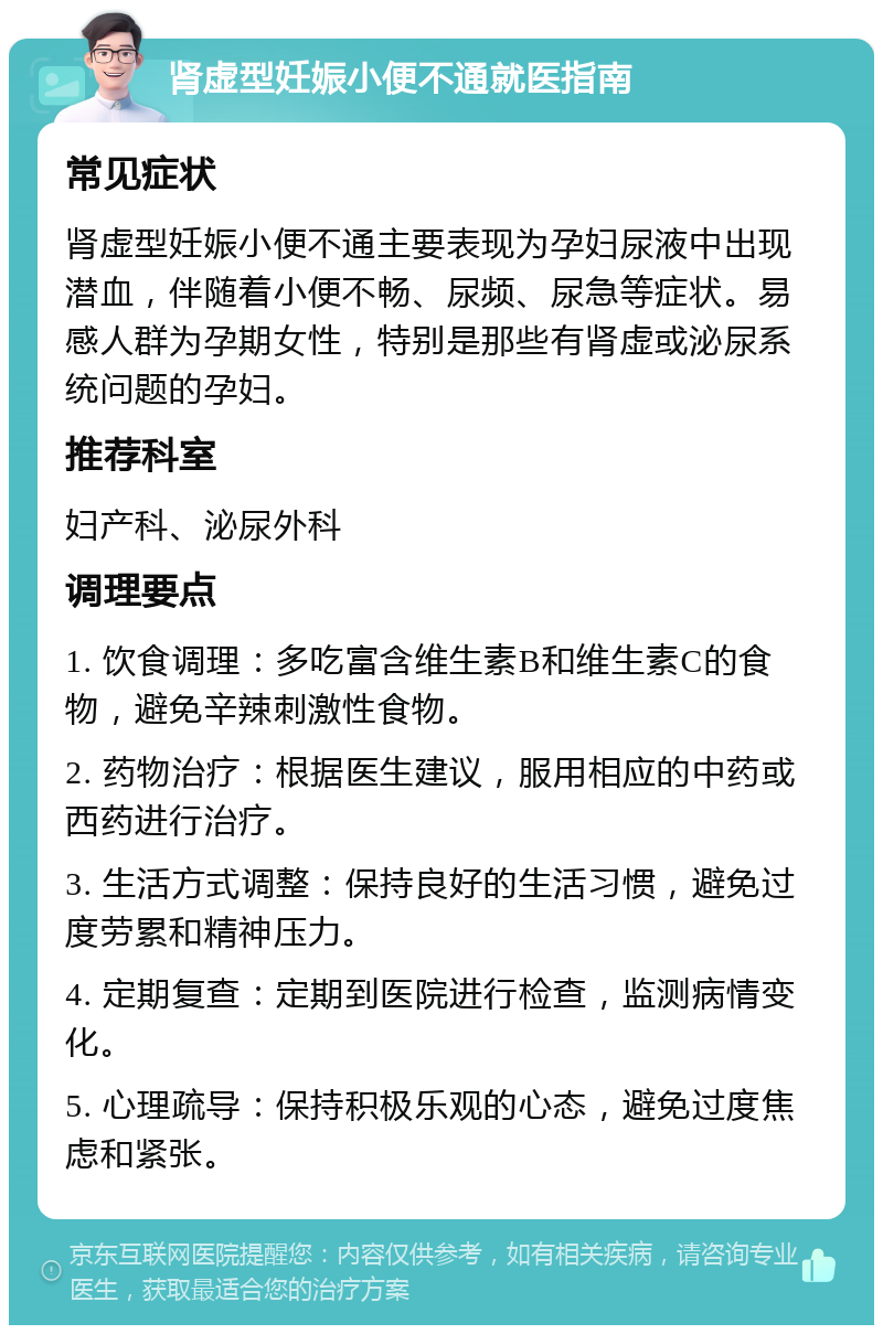 肾虚型妊娠小便不通就医指南 常见症状 肾虚型妊娠小便不通主要表现为孕妇尿液中出现潜血，伴随着小便不畅、尿频、尿急等症状。易感人群为孕期女性，特别是那些有肾虚或泌尿系统问题的孕妇。 推荐科室 妇产科、泌尿外科 调理要点 1. 饮食调理：多吃富含维生素B和维生素C的食物，避免辛辣刺激性食物。 2. 药物治疗：根据医生建议，服用相应的中药或西药进行治疗。 3. 生活方式调整：保持良好的生活习惯，避免过度劳累和精神压力。 4. 定期复查：定期到医院进行检查，监测病情变化。 5. 心理疏导：保持积极乐观的心态，避免过度焦虑和紧张。