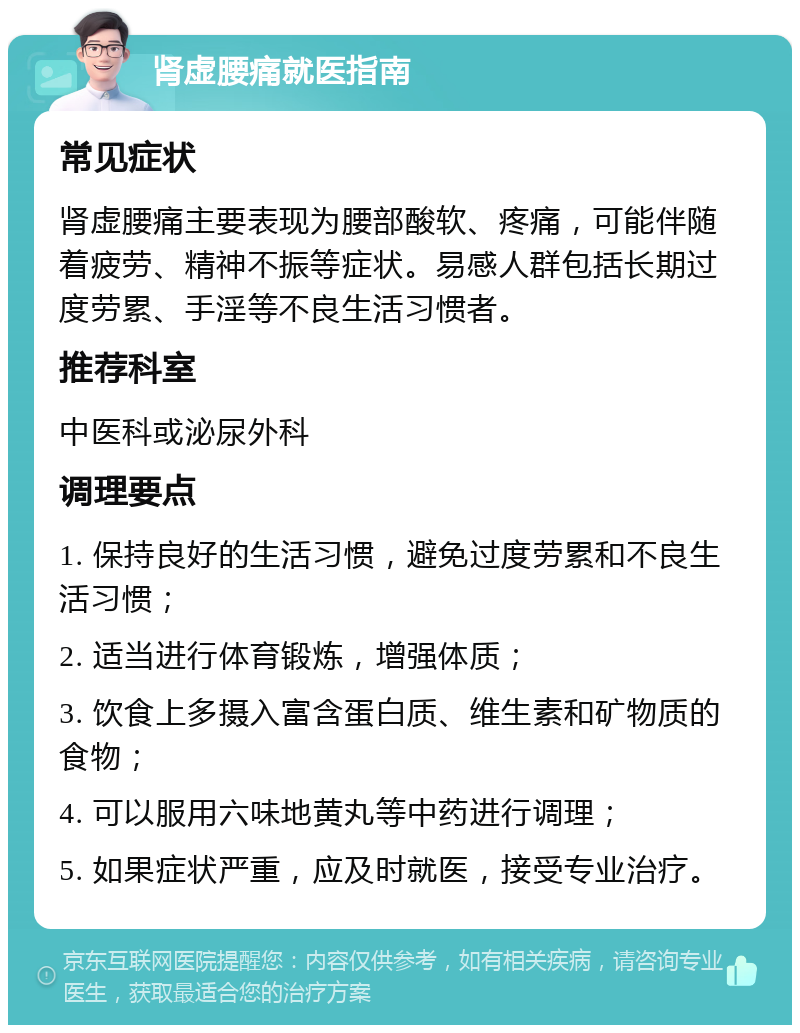 肾虚腰痛就医指南 常见症状 肾虚腰痛主要表现为腰部酸软、疼痛，可能伴随着疲劳、精神不振等症状。易感人群包括长期过度劳累、手淫等不良生活习惯者。 推荐科室 中医科或泌尿外科 调理要点 1. 保持良好的生活习惯，避免过度劳累和不良生活习惯； 2. 适当进行体育锻炼，增强体质； 3. 饮食上多摄入富含蛋白质、维生素和矿物质的食物； 4. 可以服用六味地黄丸等中药进行调理； 5. 如果症状严重，应及时就医，接受专业治疗。