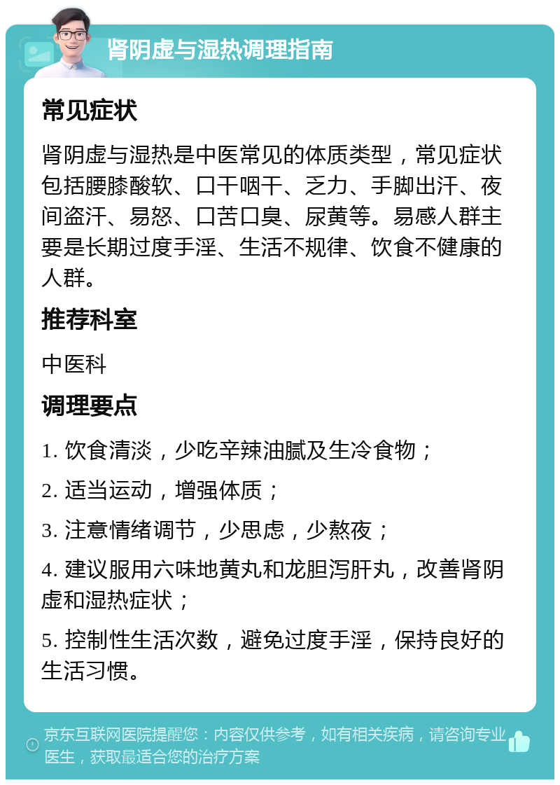 肾阴虚与湿热调理指南 常见症状 肾阴虚与湿热是中医常见的体质类型，常见症状包括腰膝酸软、口干咽干、乏力、手脚出汗、夜间盗汗、易怒、口苦口臭、尿黄等。易感人群主要是长期过度手淫、生活不规律、饮食不健康的人群。 推荐科室 中医科 调理要点 1. 饮食清淡，少吃辛辣油腻及生冷食物； 2. 适当运动，增强体质； 3. 注意情绪调节，少思虑，少熬夜； 4. 建议服用六味地黄丸和龙胆泻肝丸，改善肾阴虚和湿热症状； 5. 控制性生活次数，避免过度手淫，保持良好的生活习惯。