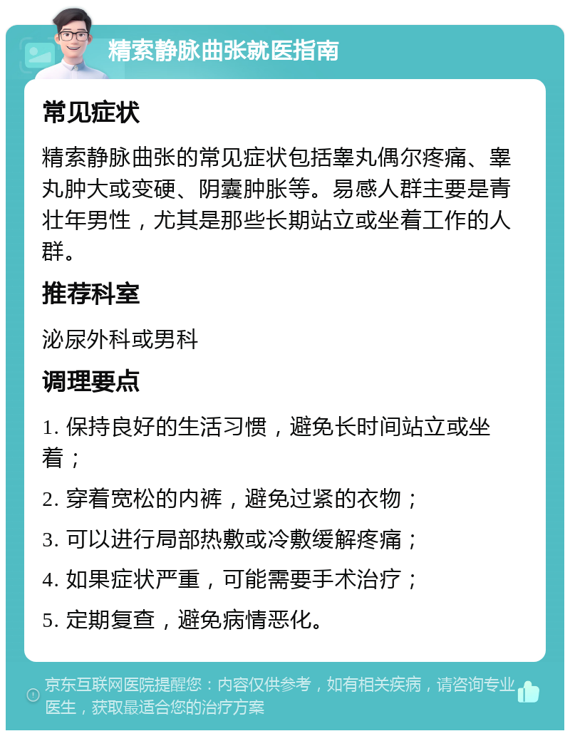 精索静脉曲张就医指南 常见症状 精索静脉曲张的常见症状包括睾丸偶尔疼痛、睾丸肿大或变硬、阴囊肿胀等。易感人群主要是青壮年男性，尤其是那些长期站立或坐着工作的人群。 推荐科室 泌尿外科或男科 调理要点 1. 保持良好的生活习惯，避免长时间站立或坐着； 2. 穿着宽松的内裤，避免过紧的衣物； 3. 可以进行局部热敷或冷敷缓解疼痛； 4. 如果症状严重，可能需要手术治疗； 5. 定期复查，避免病情恶化。