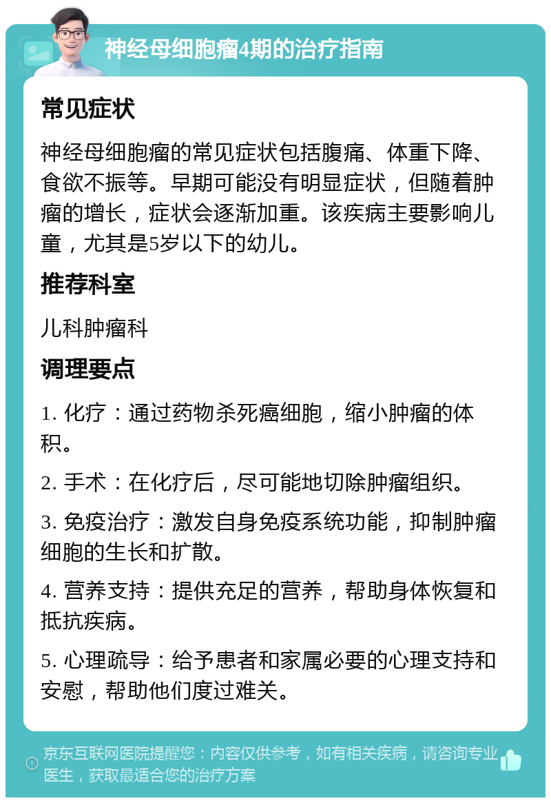 神经母细胞瘤4期的治疗指南 常见症状 神经母细胞瘤的常见症状包括腹痛、体重下降、食欲不振等。早期可能没有明显症状，但随着肿瘤的增长，症状会逐渐加重。该疾病主要影响儿童，尤其是5岁以下的幼儿。 推荐科室 儿科肿瘤科 调理要点 1. 化疗：通过药物杀死癌细胞，缩小肿瘤的体积。 2. 手术：在化疗后，尽可能地切除肿瘤组织。 3. 免疫治疗：激发自身免疫系统功能，抑制肿瘤细胞的生长和扩散。 4. 营养支持：提供充足的营养，帮助身体恢复和抵抗疾病。 5. 心理疏导：给予患者和家属必要的心理支持和安慰，帮助他们度过难关。