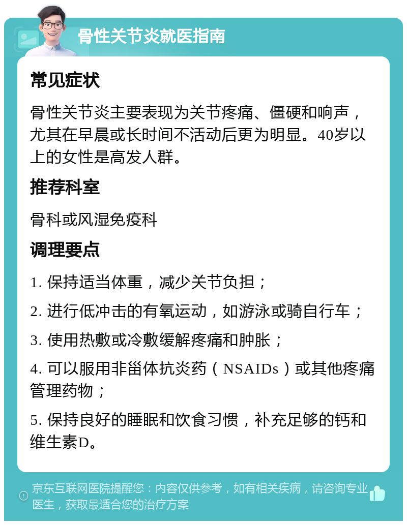 骨性关节炎就医指南 常见症状 骨性关节炎主要表现为关节疼痛、僵硬和响声，尤其在早晨或长时间不活动后更为明显。40岁以上的女性是高发人群。 推荐科室 骨科或风湿免疫科 调理要点 1. 保持适当体重，减少关节负担； 2. 进行低冲击的有氧运动，如游泳或骑自行车； 3. 使用热敷或冷敷缓解疼痛和肿胀； 4. 可以服用非甾体抗炎药（NSAIDs）或其他疼痛管理药物； 5. 保持良好的睡眠和饮食习惯，补充足够的钙和维生素D。