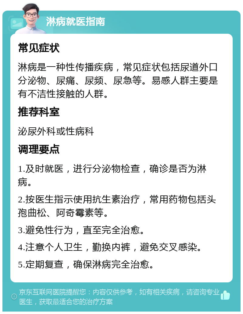 淋病就医指南 常见症状 淋病是一种性传播疾病，常见症状包括尿道外口分泌物、尿痛、尿频、尿急等。易感人群主要是有不洁性接触的人群。 推荐科室 泌尿外科或性病科 调理要点 1.及时就医，进行分泌物检查，确诊是否为淋病。 2.按医生指示使用抗生素治疗，常用药物包括头孢曲松、阿奇霉素等。 3.避免性行为，直至完全治愈。 4.注意个人卫生，勤换内裤，避免交叉感染。 5.定期复查，确保淋病完全治愈。